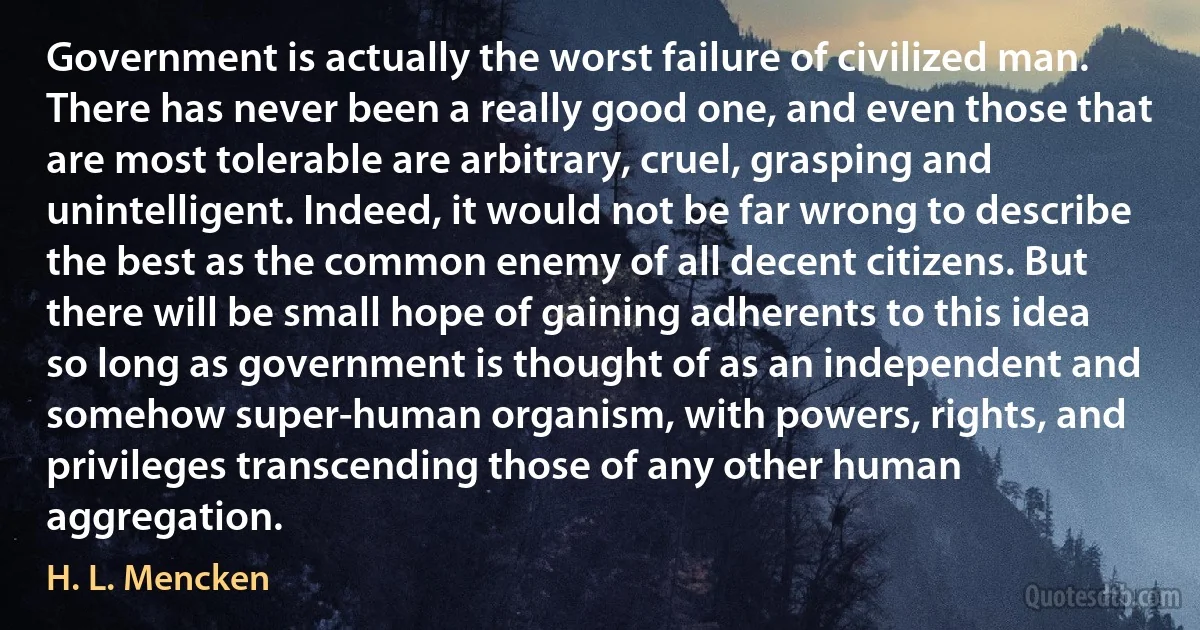 Government is actually the worst failure of civilized man. There has never been a really good one, and even those that are most tolerable are arbitrary, cruel, grasping and unintelligent. Indeed, it would not be far wrong to describe the best as the common enemy of all decent citizens. But there will be small hope of gaining adherents to this idea so long as government is thought of as an independent and somehow super-human organism, with powers, rights, and privileges transcending those of any other human aggregation. (H. L. Mencken)