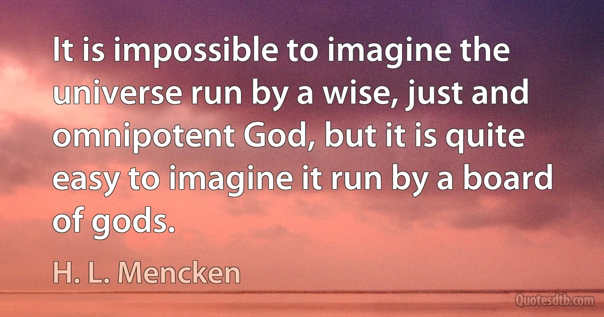 It is impossible to imagine the universe run by a wise, just and omnipotent God, but it is quite easy to imagine it run by a board of gods. (H. L. Mencken)