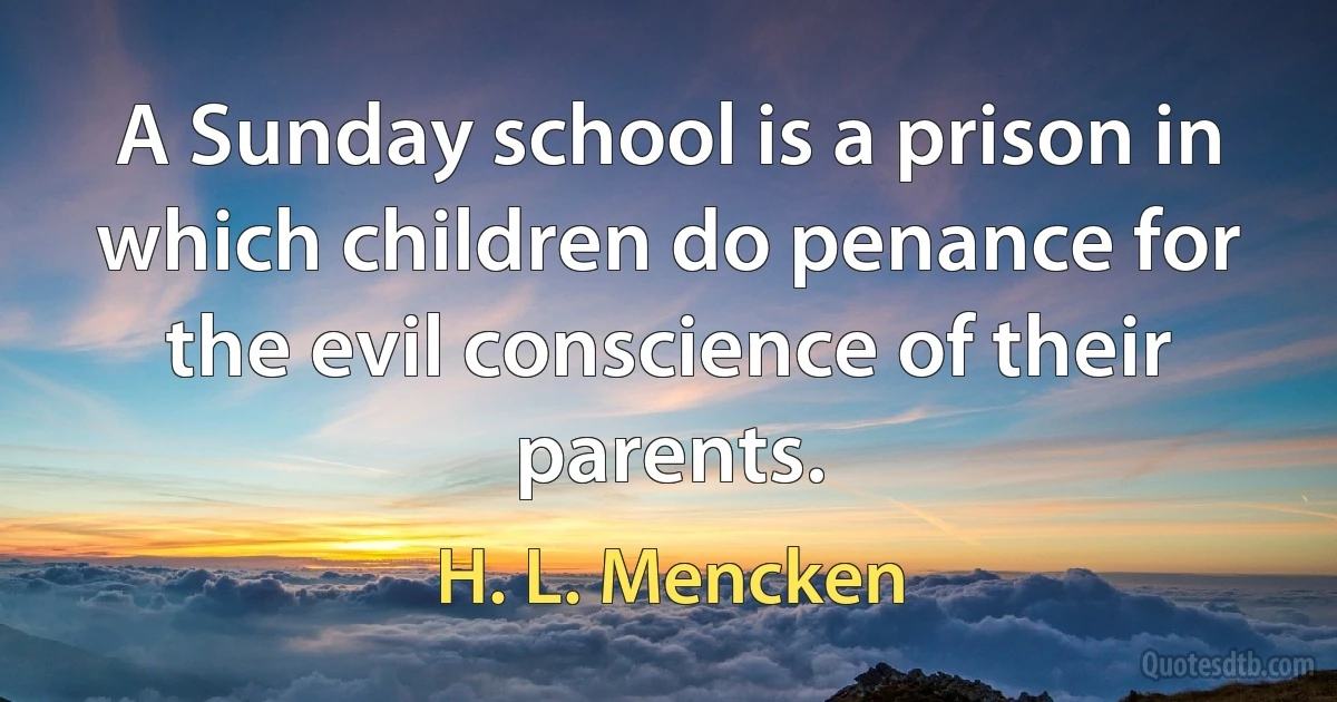 A Sunday school is a prison in which children do penance for the evil conscience of their parents. (H. L. Mencken)