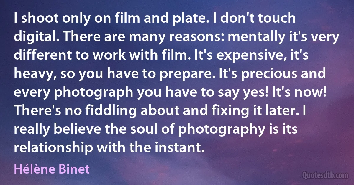 I shoot only on film and plate. I don't touch digital. There are many reasons: mentally it's very different to work with film. It's expensive, it's heavy, so you have to prepare. It's precious and every photograph you have to say yes! It's now! There's no fiddling about and fixing it later. I really believe the soul of photography is its relationship with the instant. (Hélène Binet)