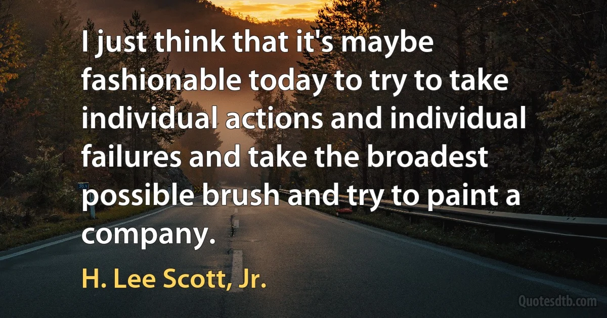 I just think that it's maybe fashionable today to try to take individual actions and individual failures and take the broadest possible brush and try to paint a company. (H. Lee Scott, Jr.)