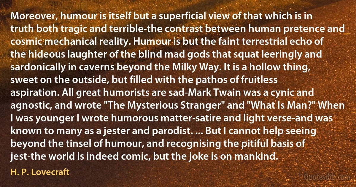 Moreover, humour is itself but a superficial view of that which is in truth both tragic and terrible-the contrast between human pretence and cosmic mechanical reality. Humour is but the faint terrestrial echo of the hideous laughter of the blind mad gods that squat leeringly and sardonically in caverns beyond the Milky Way. It is a hollow thing, sweet on the outside, but filled with the pathos of fruitless aspiration. All great humorists are sad-Mark Twain was a cynic and agnostic, and wrote "The Mysterious Stranger" and "What Is Man?" When I was younger I wrote humorous matter-satire and light verse-and was known to many as a jester and parodist. ... But I cannot help seeing beyond the tinsel of humour, and recognising the pitiful basis of jest-the world is indeed comic, but the joke is on mankind. (H. P. Lovecraft)