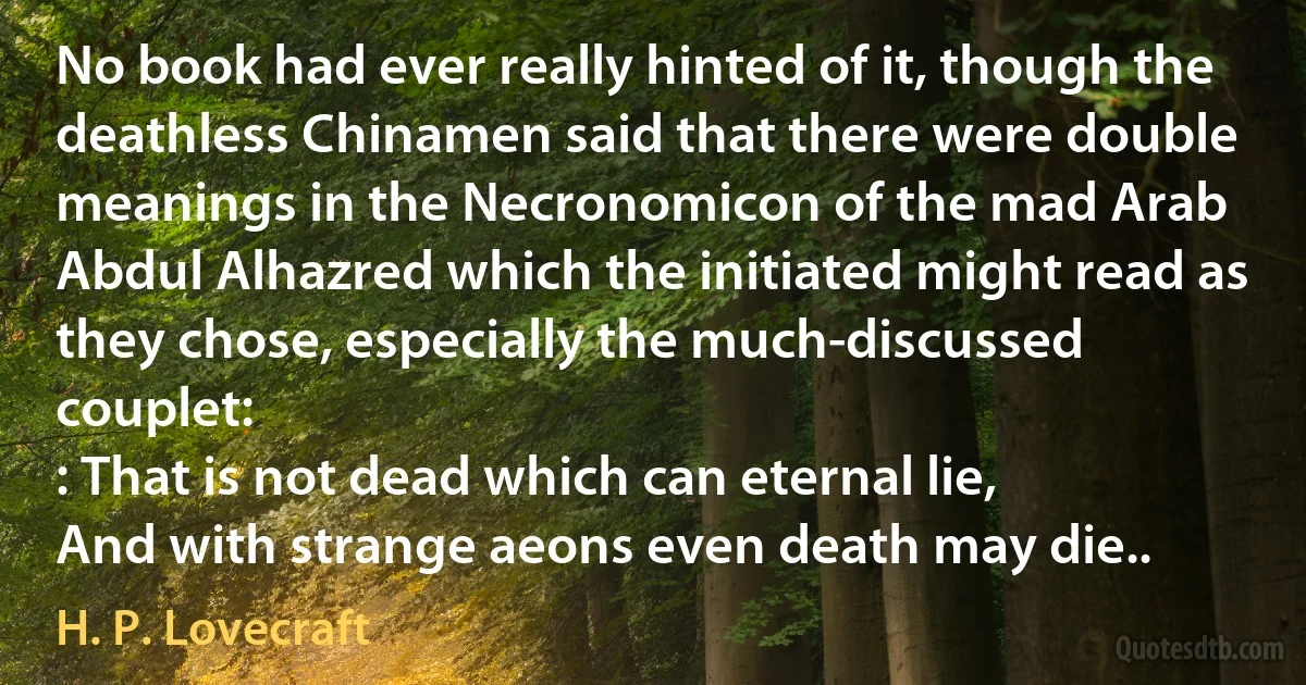 No book had ever really hinted of it, though the deathless Chinamen said that there were double meanings in the Necronomicon of the mad Arab Abdul Alhazred which the initiated might read as they chose, especially the much-discussed couplet:
: That is not dead which can eternal lie,
And with strange aeons even death may die.. (H. P. Lovecraft)