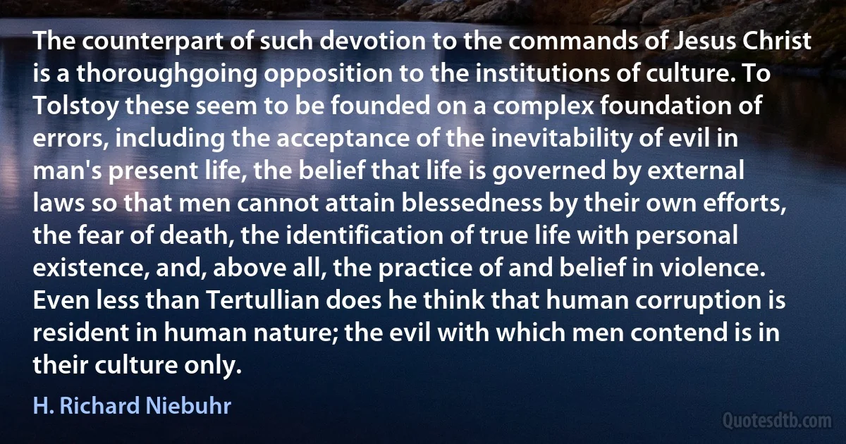 The counterpart of such devotion to the commands of Jesus Christ is a thoroughgoing opposition to the institutions of culture. To Tolstoy these seem to be founded on a complex foundation of errors, including the acceptance of the inevitability of evil in man's present life, the belief that life is governed by external laws so that men cannot attain blessedness by their own efforts, the fear of death, the identification of true life with personal existence, and, above all, the practice of and belief in violence. Even less than Tertullian does he think that human corruption is resident in human nature; the evil with which men contend is in their culture only. (H. Richard Niebuhr)