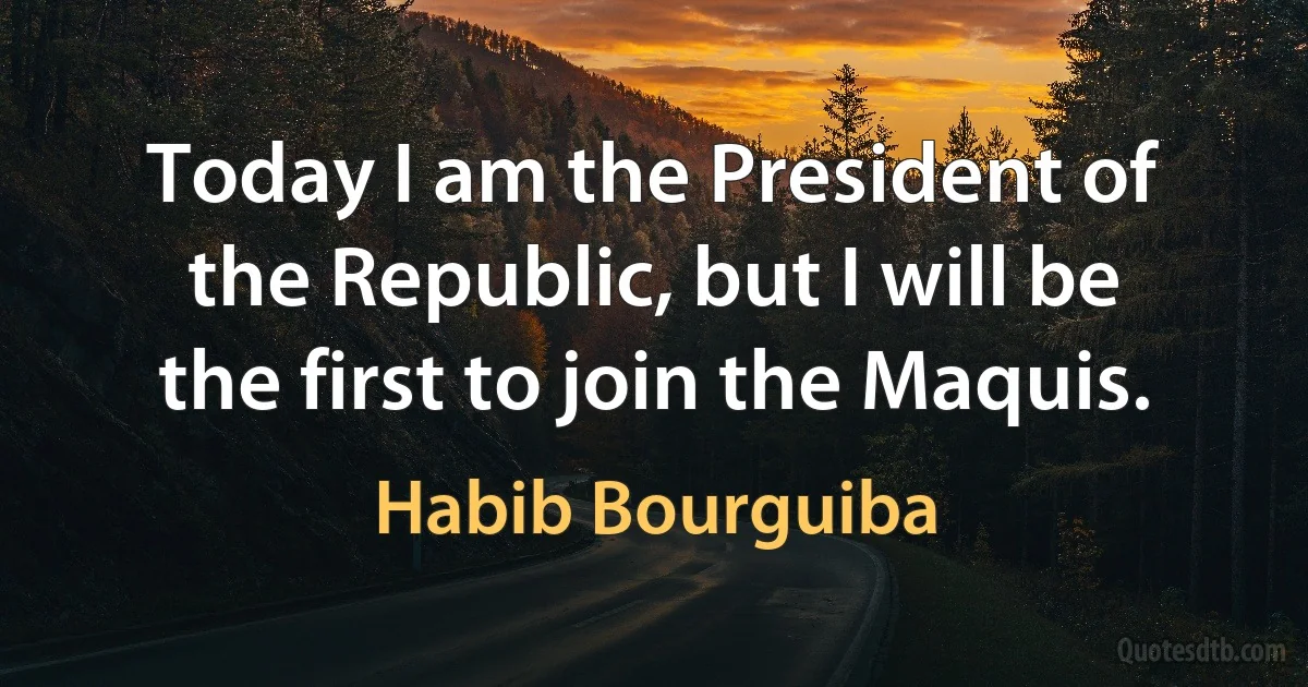 Today I am the President of the Republic, but I will be the first to join the Maquis. (Habib Bourguiba)