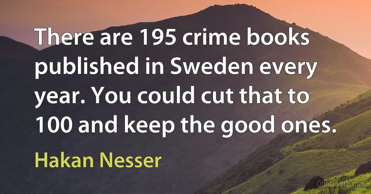 There are 195 crime books published in Sweden every year. You could cut that to 100 and keep the good ones. (Hakan Nesser)