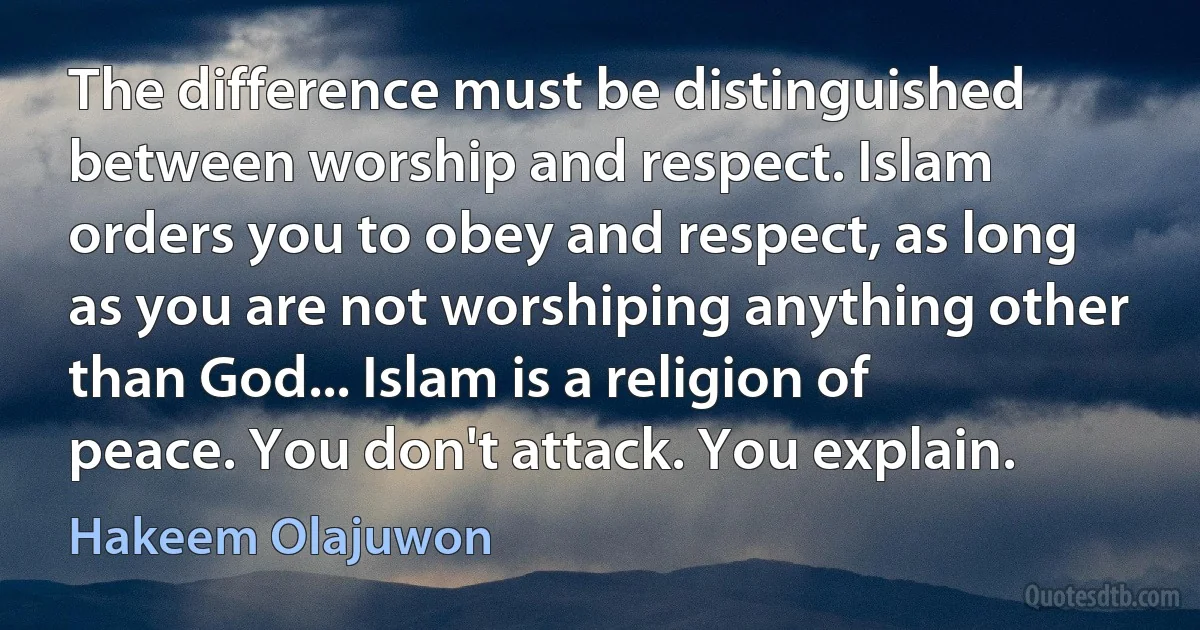 The difference must be distinguished between worship and respect. Islam orders you to obey and respect, as long as you are not worshiping anything other than God... Islam is a religion of peace. You don't attack. You explain. (Hakeem Olajuwon)