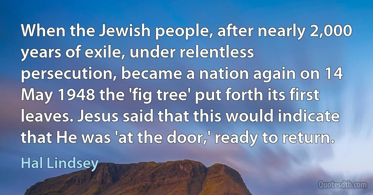 When the Jewish people, after nearly 2,000 years of exile, under relentless persecution, became a nation again on 14 May 1948 the 'fig tree' put forth its first leaves. Jesus said that this would indicate that He was 'at the door,' ready to return. (Hal Lindsey)