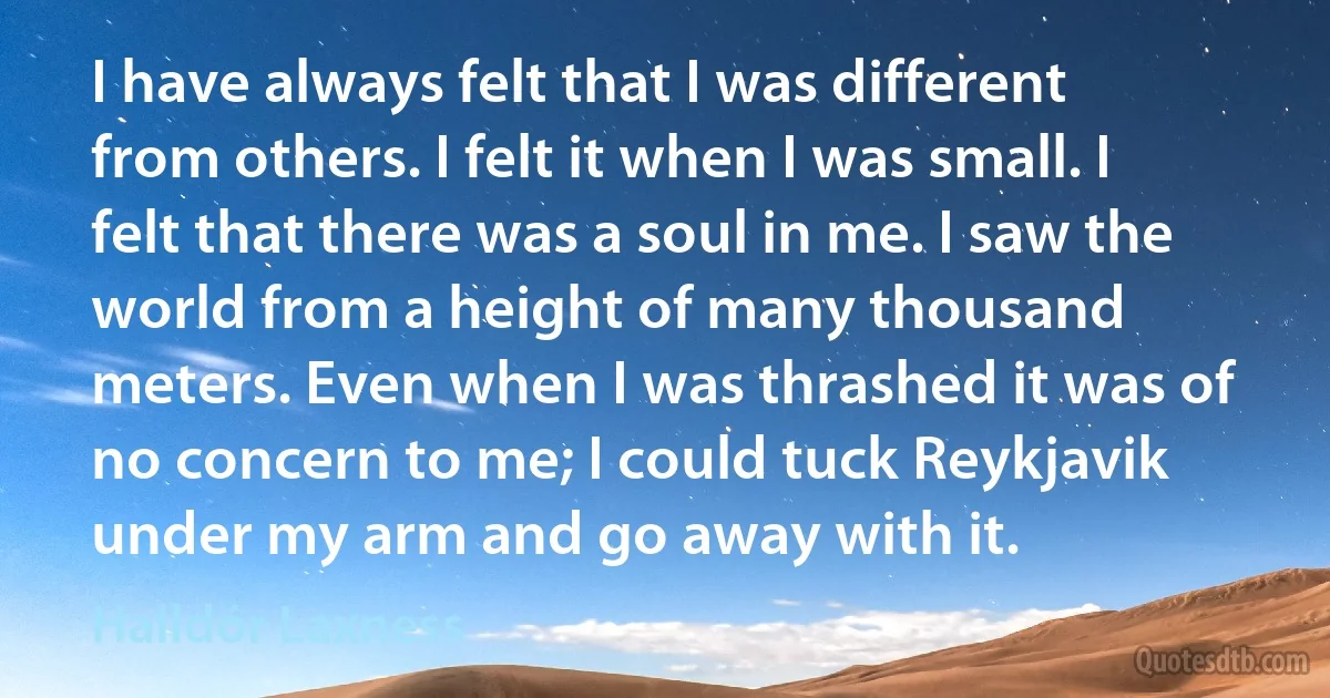 I have always felt that I was different from others. I felt it when I was small. I felt that there was a soul in me. I saw the world from a height of many thousand meters. Even when I was thrashed it was of no concern to me; I could tuck Reykjavik under my arm and go away with it. (Halldór Laxness)