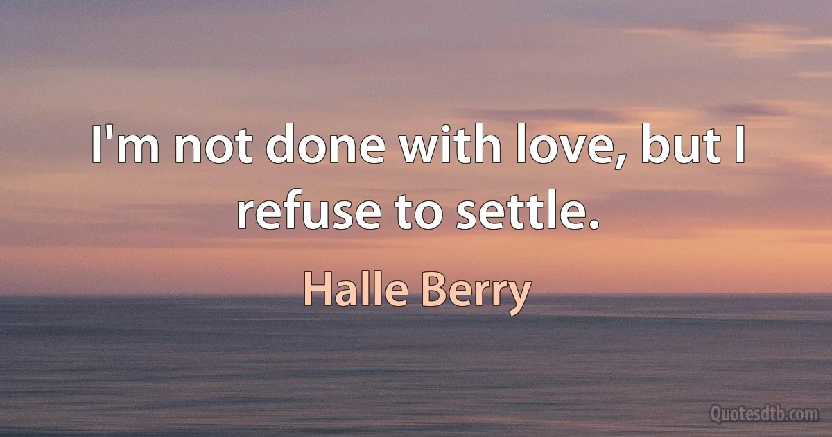 I'm not done with love, but I refuse to settle. (Halle Berry)