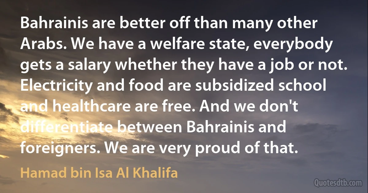 Bahrainis are better off than many other Arabs. We have a welfare state, everybody gets a salary whether they have a job or not. Electricity and food are subsidized school and healthcare are free. And we don't differentiate between Bahrainis and foreigners. We are very proud of that. (Hamad bin Isa Al Khalifa)