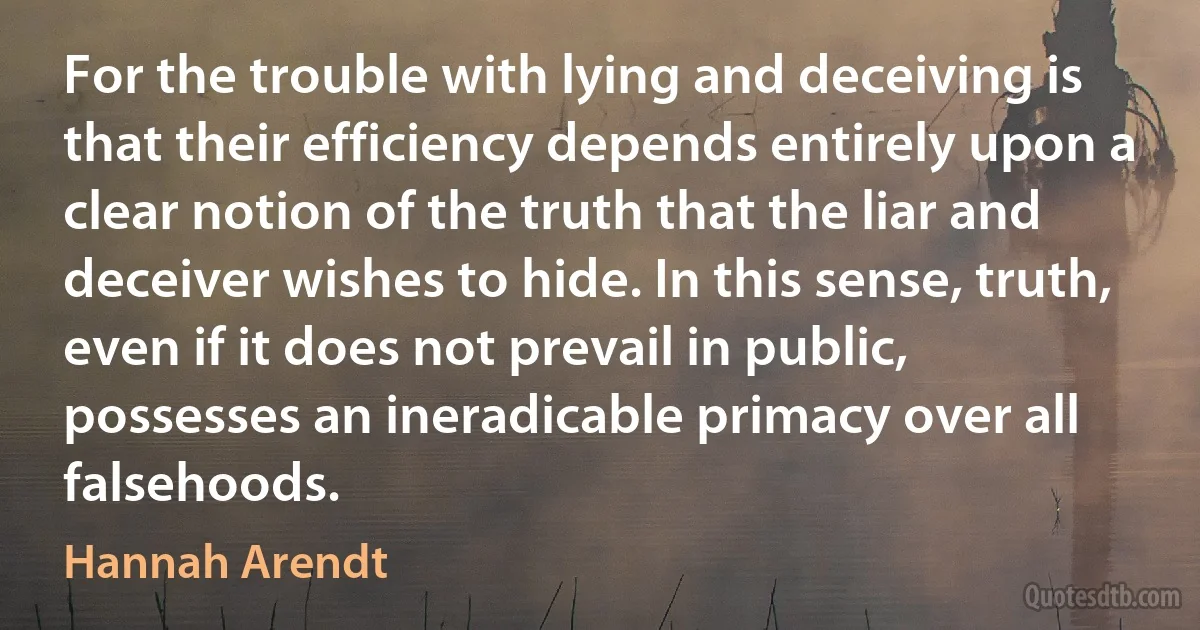 For the trouble with lying and deceiving is that their efficiency depends entirely upon a clear notion of the truth that the liar and deceiver wishes to hide. In this sense, truth, even if it does not prevail in public, possesses an ineradicable primacy over all falsehoods. (Hannah Arendt)