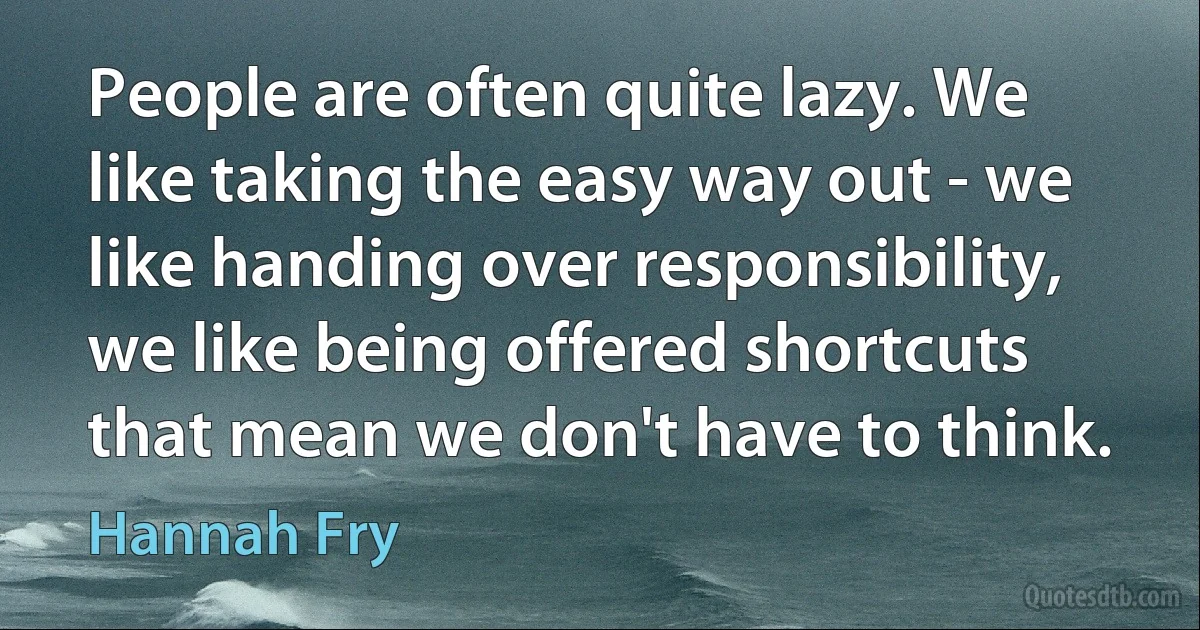 People are often quite lazy. We like taking the easy way out - we like handing over responsibility, we like being offered shortcuts that mean we don't have to think. (Hannah Fry)