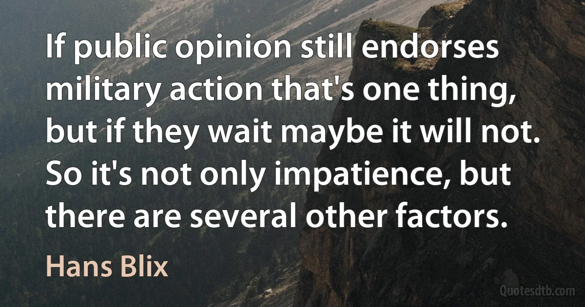 If public opinion still endorses military action that's one thing, but if they wait maybe it will not. So it's not only impatience, but there are several other factors. (Hans Blix)