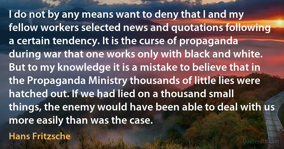 I do not by any means want to deny that I and my fellow workers selected news and quotations following a certain tendency. It is the curse of propaganda during war that one works only with black and white. But to my knowledge it is a mistake to believe that in the Propaganda Ministry thousands of little lies were hatched out. If we had lied on a thousand small things, the enemy would have been able to deal with us more easily than was the case. (Hans Fritzsche)