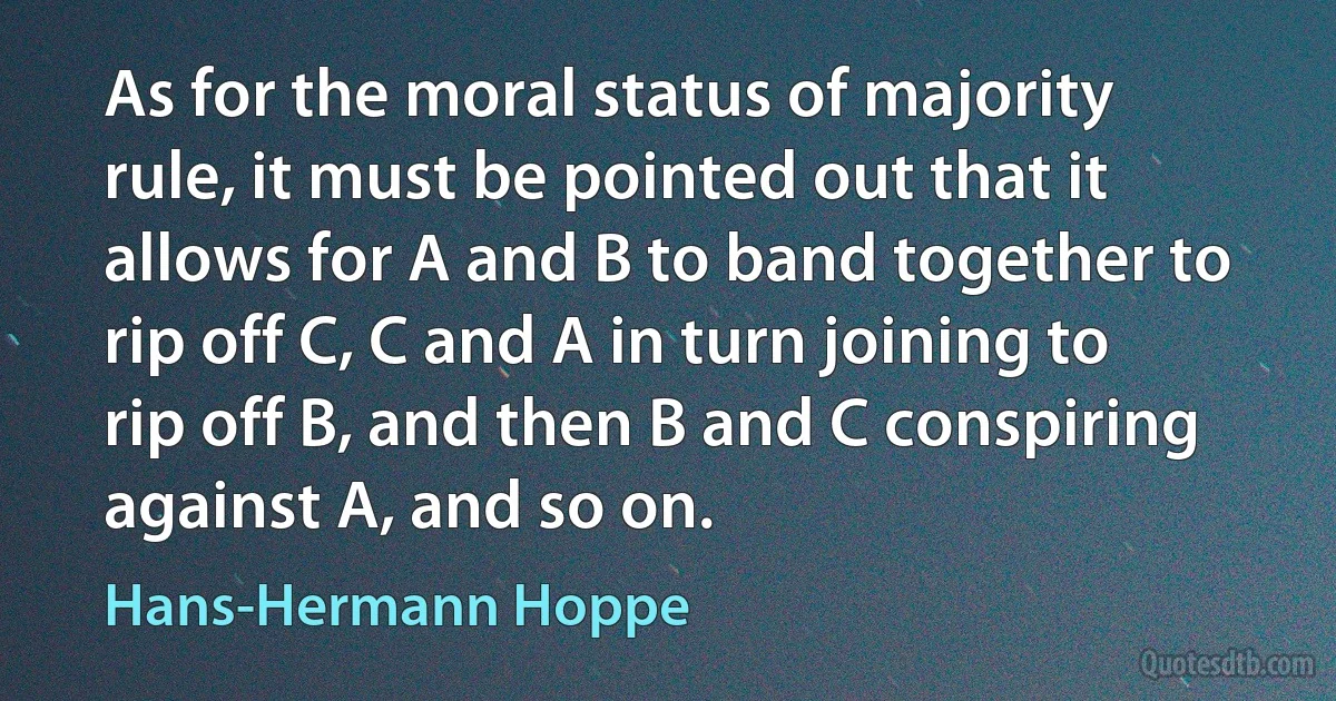 As for the moral status of majority rule, it must be pointed out that it allows for A and B to band together to rip off C, C and A in turn joining to rip off B, and then B and C conspiring against A, and so on. (Hans-Hermann Hoppe)