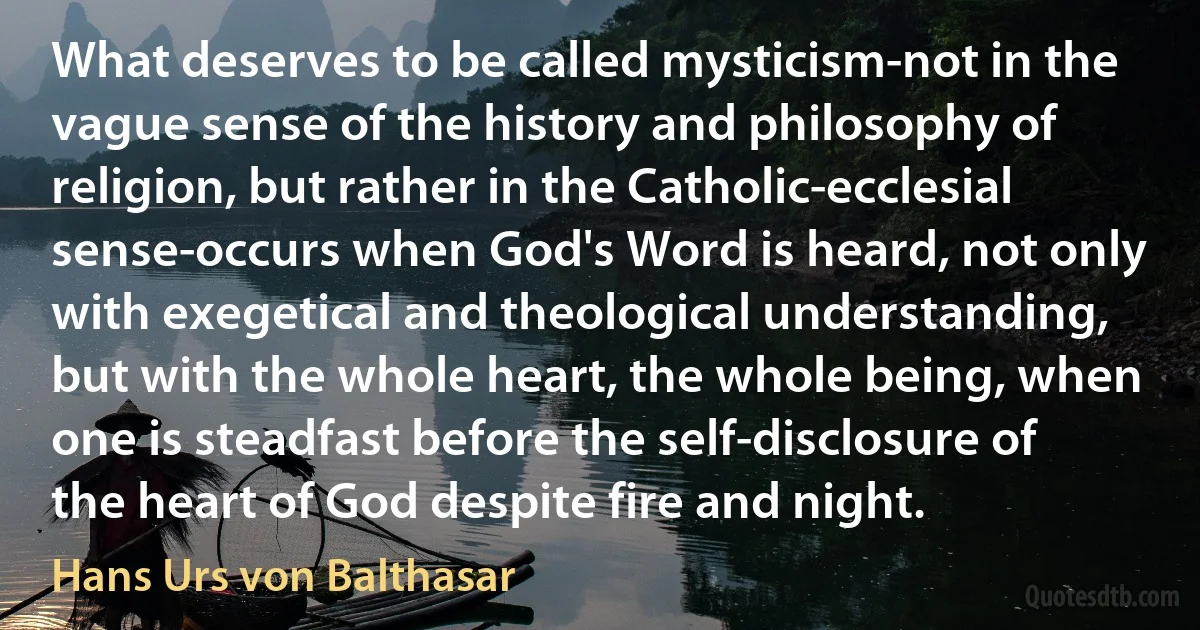 What deserves to be called mysticism-not in the vague sense of the history and philosophy of religion, but rather in the Catholic-ecclesial sense-occurs when God's Word is heard, not only with exegetical and theological understanding, but with the whole heart, the whole being, when one is steadfast before the self-disclosure of the heart of God despite fire and night. (Hans Urs von Balthasar)