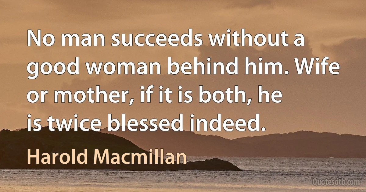 No man succeeds without a good woman behind him. Wife or mother, if it is both, he is twice blessed indeed. (Harold Macmillan)