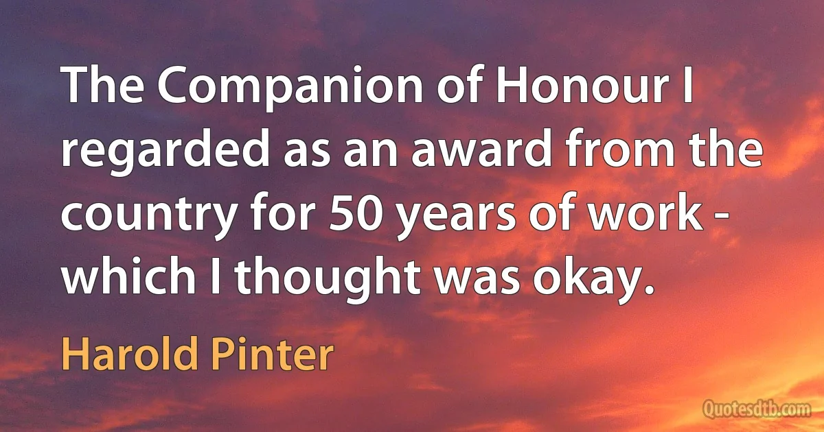 The Companion of Honour I regarded as an award from the country for 50 years of work - which I thought was okay. (Harold Pinter)