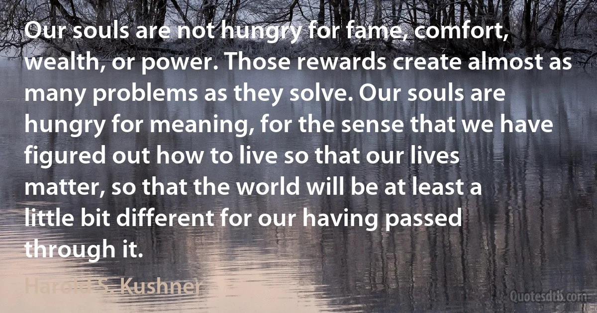 Our souls are not hungry for fame, comfort, wealth, or power. Those rewards create almost as many problems as they solve. Our souls are hungry for meaning, for the sense that we have figured out how to live so that our lives matter, so that the world will be at least a little bit different for our having passed through it. (Harold S. Kushner)