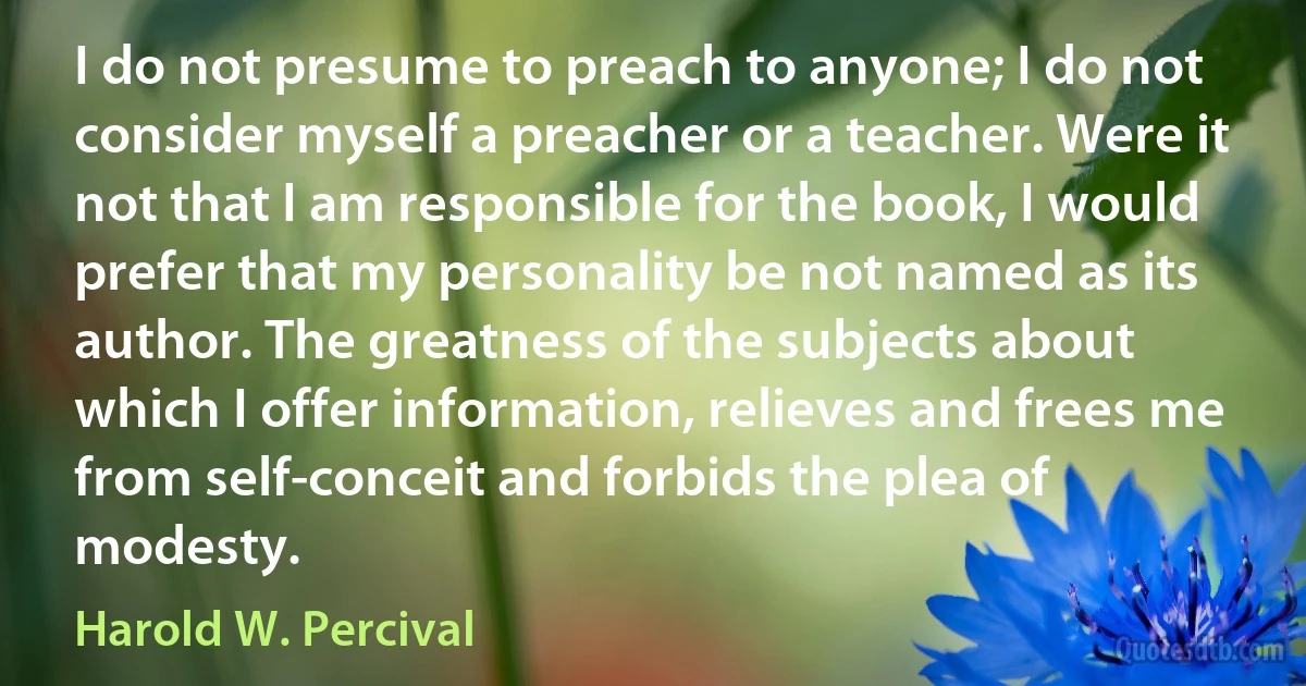 I do not presume to preach to anyone; I do not consider myself a preacher or a teacher. Were it not that I am responsible for the book, I would prefer that my personality be not named as its author. The greatness of the subjects about which I offer information, relieves and frees me from self-conceit and forbids the plea of modesty. (Harold W. Percival)