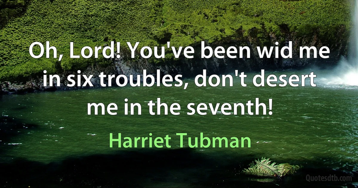 Oh, Lord! You've been wid me in six troubles, don't desert me in the seventh! (Harriet Tubman)