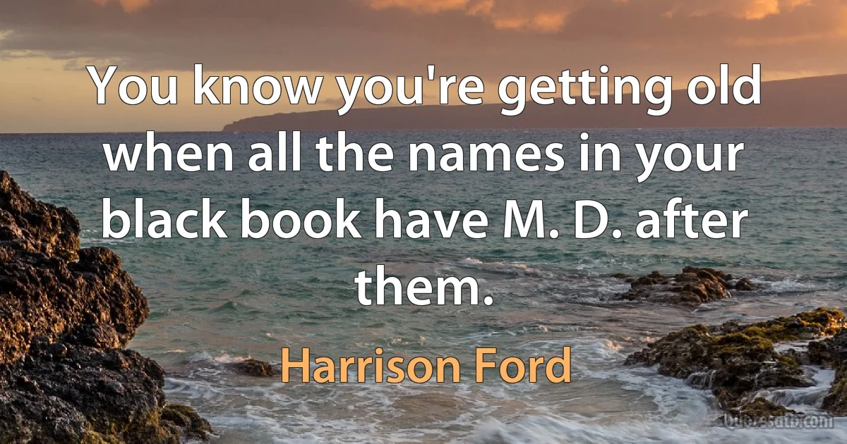 You know you're getting old when all the names in your black book have M. D. after them. (Harrison Ford)