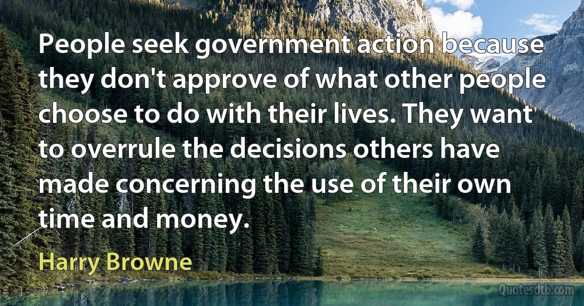 People seek government action because they don't approve of what other people choose to do with their lives. They want to overrule the decisions others have made concerning the use of their own time and money. (Harry Browne)