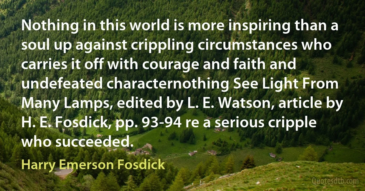 Nothing in this world is more inspiring than a soul up against crippling circumstances who carries it off with courage and faith and undefeated characternothing See Light From Many Lamps, edited by L. E. Watson, article by H. E. Fosdick, pp. 93-94 re a serious cripple who succeeded. (Harry Emerson Fosdick)