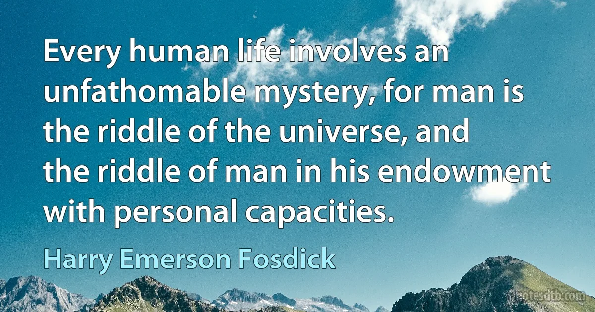 Every human life involves an unfathomable mystery, for man is the riddle of the universe, and the riddle of man in his endowment with personal capacities. (Harry Emerson Fosdick)