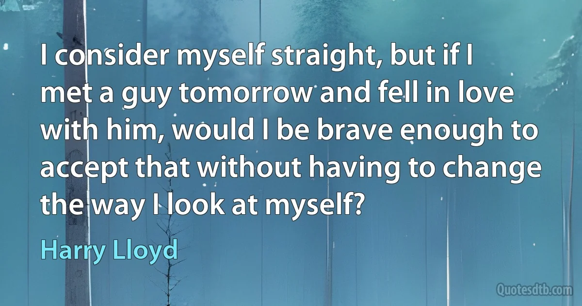 I consider myself straight, but if I met a guy tomorrow and fell in love with him, would I be brave enough to accept that without having to change the way I look at myself? (Harry Lloyd)