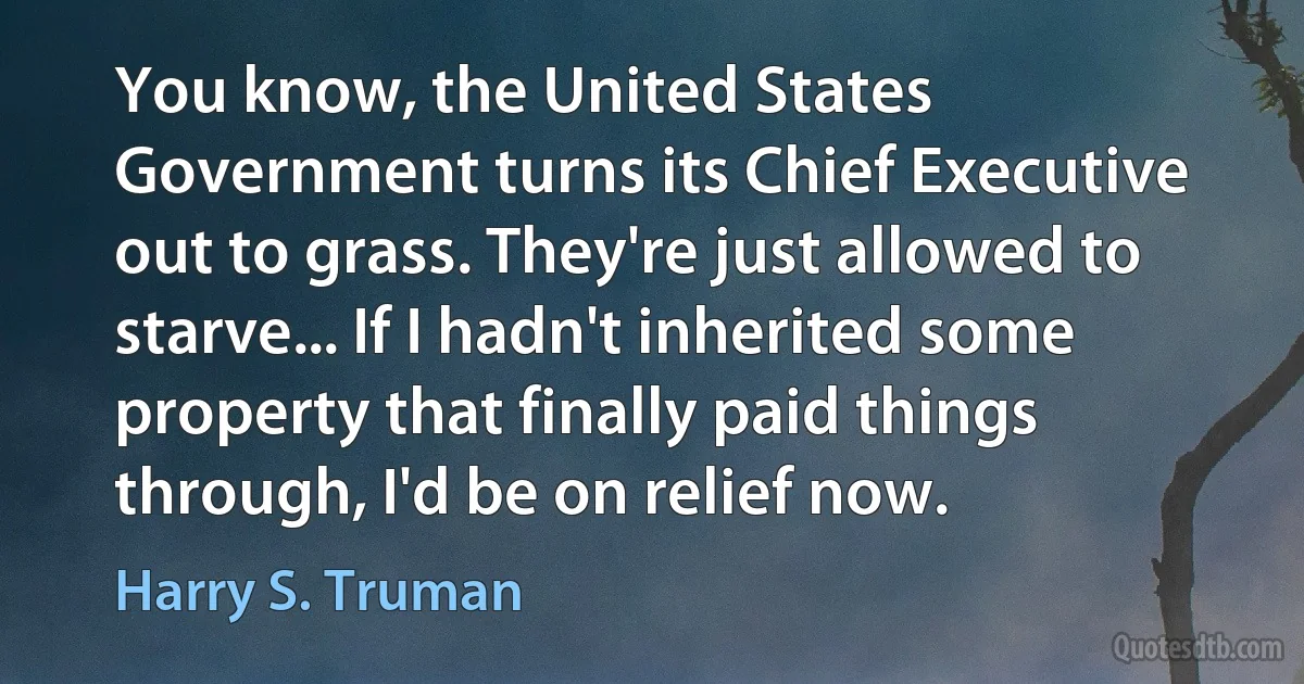 You know, the United States Government turns its Chief Executive out to grass. They're just allowed to starve... If I hadn't inherited some property that finally paid things through, I'd be on relief now. (Harry S. Truman)