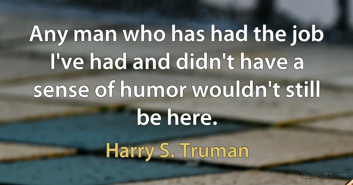 Any man who has had the job I've had and didn't have a sense of humor wouldn't still be here. (Harry S. Truman)