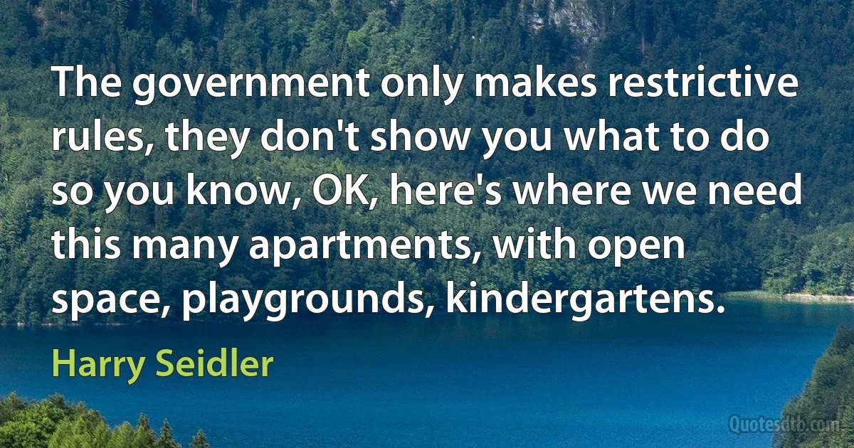 The government only makes restrictive rules, they don't show you what to do so you know, OK, here's where we need this many apartments, with open space, playgrounds, kindergartens. (Harry Seidler)