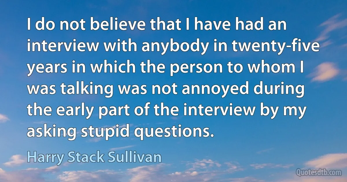 I do not believe that I have had an interview with anybody in twenty-five years in which the person to whom I was talking was not annoyed during the early part of the interview by my asking stupid questions. (Harry Stack Sullivan)