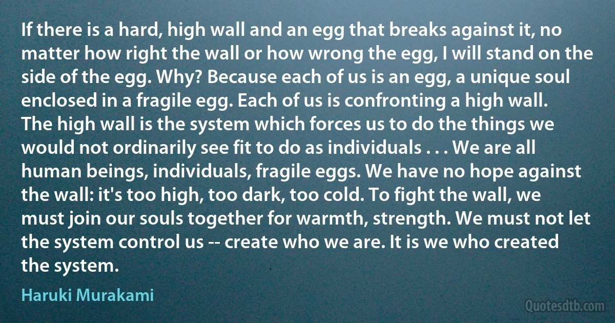 If there is a hard, high wall and an egg that breaks against it, no matter how right the wall or how wrong the egg, I will stand on the side of the egg. Why? Because each of us is an egg, a unique soul enclosed in a fragile egg. Each of us is confronting a high wall. The high wall is the system which forces us to do the things we would not ordinarily see fit to do as individuals . . . We are all human beings, individuals, fragile eggs. We have no hope against the wall: it's too high, too dark, too cold. To fight the wall, we must join our souls together for warmth, strength. We must not let the system control us -- create who we are. It is we who created the system. (Haruki Murakami)