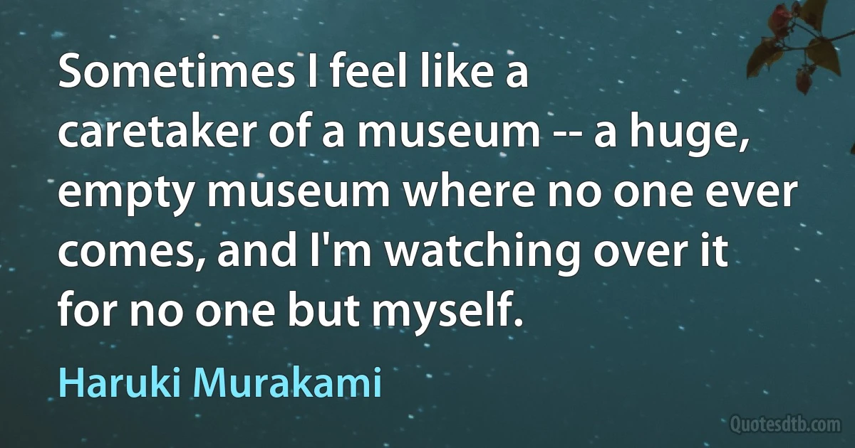 Sometimes I feel like a caretaker of a museum -- a huge, empty museum where no one ever comes, and I'm watching over it for no one but myself. (Haruki Murakami)