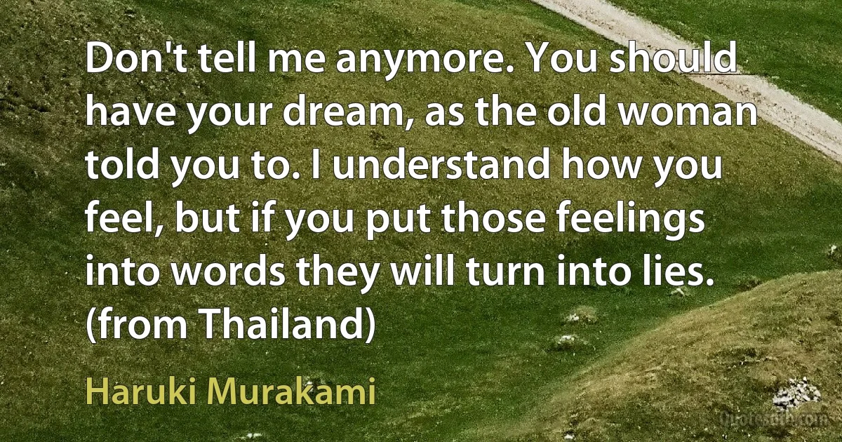 Don't tell me anymore. You should have your dream, as the old woman told you to. I understand how you feel, but if you put those feelings into words they will turn into lies. (from Thailand) (Haruki Murakami)