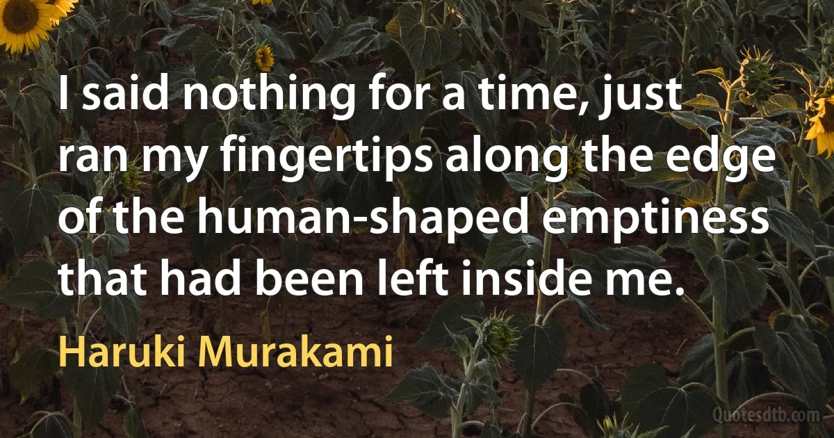 I said nothing for a time, just ran my fingertips along the edge of the human-shaped emptiness that had been left inside me. (Haruki Murakami)