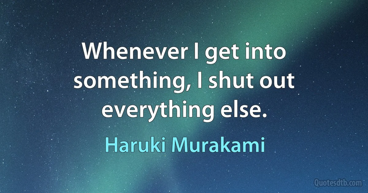 Whenever I get into something, I shut out everything else. (Haruki Murakami)