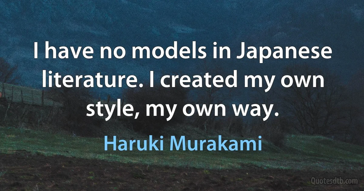 I have no models in Japanese literature. I created my own style, my own way. (Haruki Murakami)