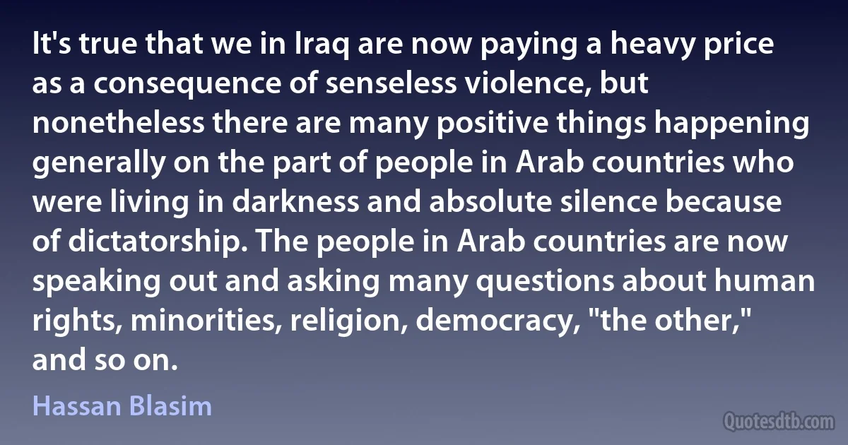 It's true that we in Iraq are now paying a heavy price as a consequence of senseless violence, but nonetheless there are many positive things happening generally on the part of people in Arab countries who were living in darkness and absolute silence because of dictatorship. The people in Arab countries are now speaking out and asking many questions about human rights, minorities, religion, democracy, "the other," and so on. (Hassan Blasim)