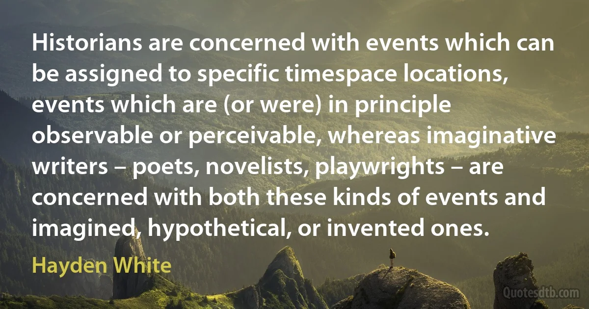 Historians are concerned with events which can be assigned to specific timespace locations, events which are (or were) in principle observable or perceivable, whereas imaginative writers – poets, novelists, playwrights – are concerned with both these kinds of events and imagined, hypothetical, or invented ones. (Hayden White)