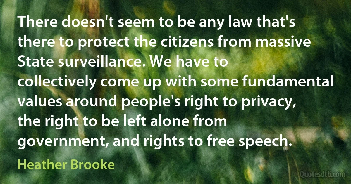 There doesn't seem to be any law that's there to protect the citizens from massive State surveillance. We have to collectively come up with some fundamental values around people's right to privacy, the right to be left alone from government, and rights to free speech. (Heather Brooke)