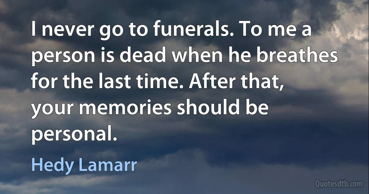 I never go to funerals. To me a person is dead when he breathes for the last time. After that, your memories should be personal. (Hedy Lamarr)