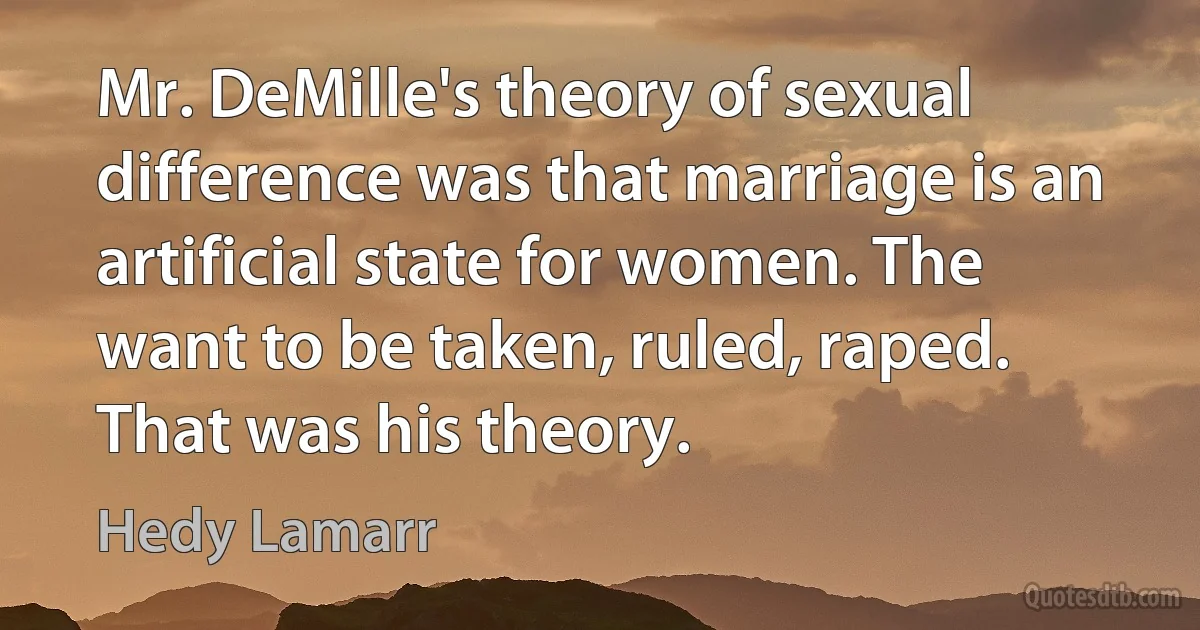 Mr. DeMille's theory of sexual difference was that marriage is an artificial state for women. The want to be taken, ruled, raped. That was his theory. (Hedy Lamarr)