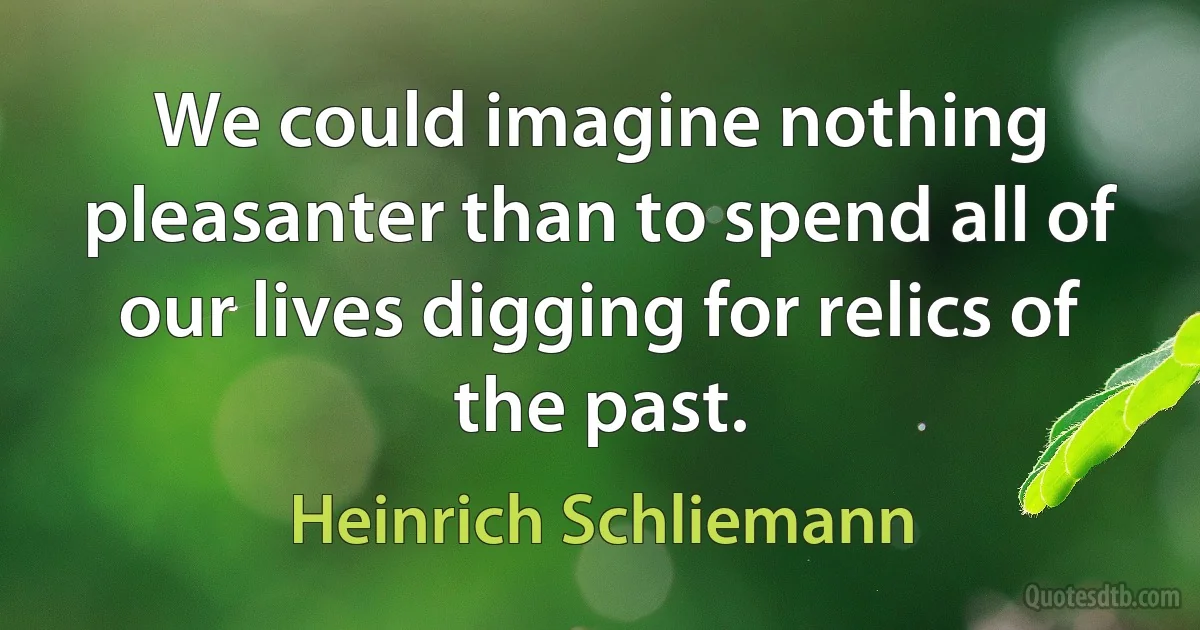 We could imagine nothing pleasanter than to spend all of our lives digging for relics of the past. (Heinrich Schliemann)