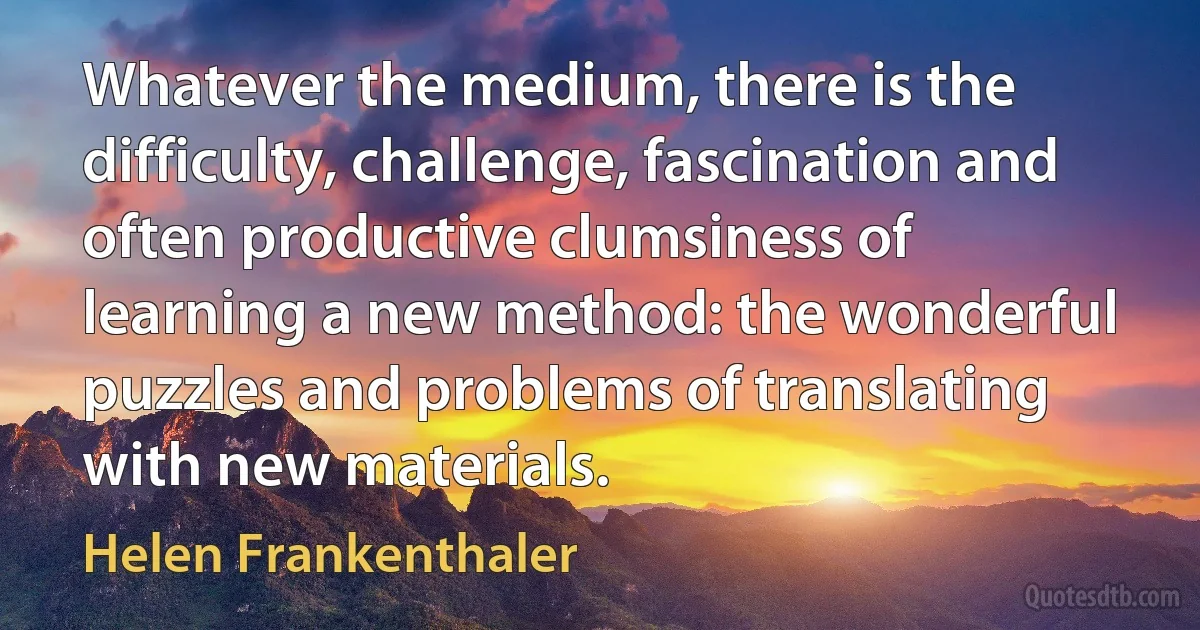 Whatever the medium, there is the difficulty, challenge, fascination and often productive clumsiness of learning a new method: the wonderful puzzles and problems of translating with new materials. (Helen Frankenthaler)