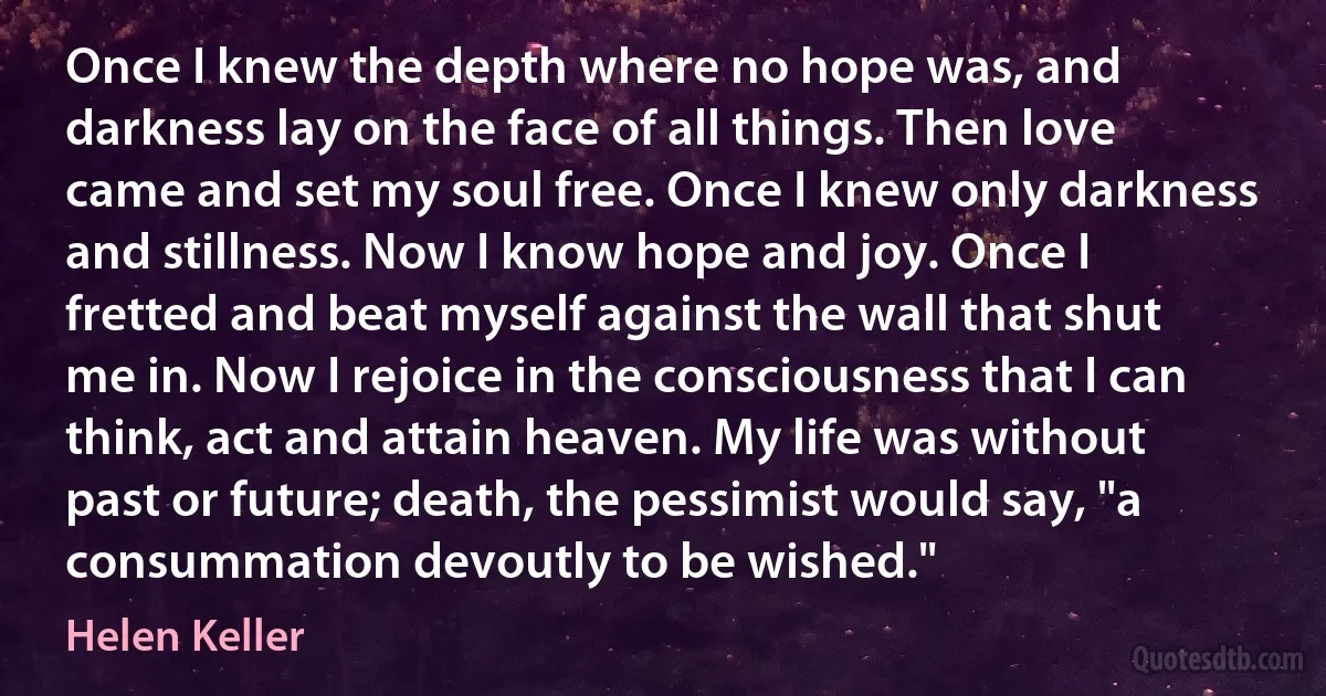 Once I knew the depth where no hope was, and darkness lay on the face of all things. Then love came and set my soul free. Once I knew only darkness and stillness. Now I know hope and joy. Once I fretted and beat myself against the wall that shut me in. Now I rejoice in the consciousness that I can think, act and attain heaven. My life was without past or future; death, the pessimist would say, "a consummation devoutly to be wished." (Helen Keller)