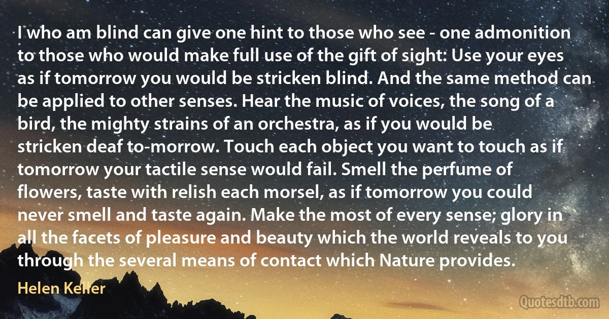 I who am blind can give one hint to those who see - one admonition to those who would make full use of the gift of sight: Use your eyes as if tomorrow you would be stricken blind. And the same method can be applied to other senses. Hear the music of voices, the song of a bird, the mighty strains of an orchestra, as if you would be stricken deaf to-morrow. Touch each object you want to touch as if tomorrow your tactile sense would fail. Smell the perfume of flowers, taste with relish each morsel, as if tomorrow you could never smell and taste again. Make the most of every sense; glory in all the facets of pleasure and beauty which the world reveals to you through the several means of contact which Nature provides. (Helen Keller)